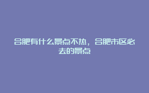 合肥有什么景点不热，合肥市区必去的景点