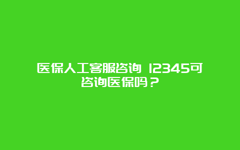 医保人工客服咨询 12345可咨询医保吗？