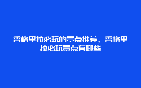 香格里拉必玩的景点推荐，香格里拉必玩景点有哪些