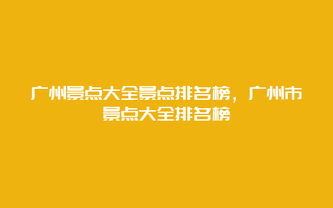 广州景点大全景点排名榜，广州市景点大全排名榜