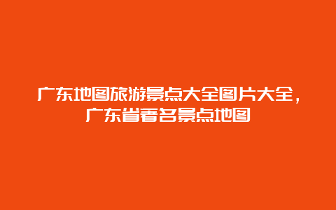 广东地图旅游景点大全图片大全，广东省著名景点地图