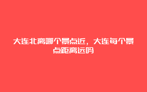 大连北离哪个景点近，大连每个景点距离远吗