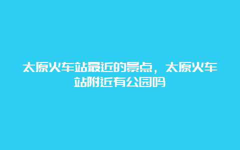 太原火车站最近的景点，太原火车站附近有公园吗