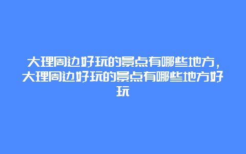 大理周边好玩的景点有哪些地方，大理周边好玩的景点有哪些地方好玩