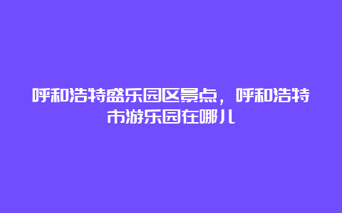 呼和浩特盛乐园区景点，呼和浩特市游乐园在哪儿