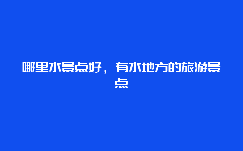 哪里水景点好，有水地方的旅游景点