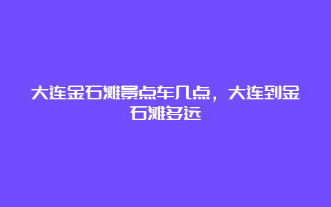 大连金石滩景点车几点，大连到金石滩多远