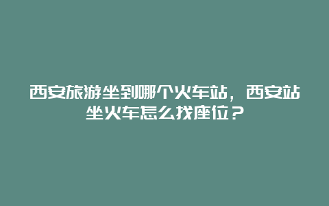 西安旅游坐到哪个火车站，西安站坐火车怎么找座位？