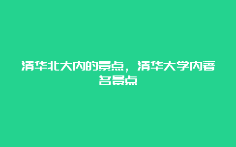 清华北大内的景点，清华大学内著名景点