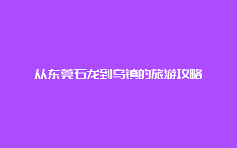 从东莞石龙到乌镇的旅游攻略