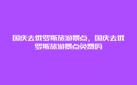 国庆去俄罗斯旅游景点，国庆去俄罗斯旅游景点免费吗