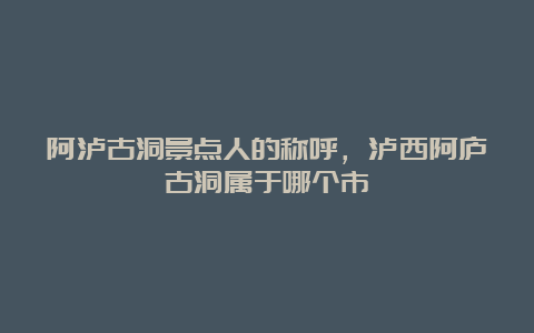 阿泸古洞景点人的称呼，泸西阿庐古洞属于哪个市