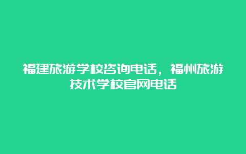 福建旅游学校咨询电话，福州旅游技术学校官网电话