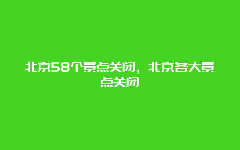 北京58个景点关闭，北京各大景点关闭