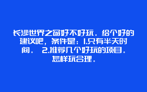 长沙世界之窗好不好玩。给个好的建议吧，条件是：1.只有半天时间。 2.推荐几个好玩的项目。怎样玩合理。