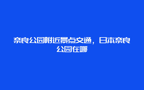 奈良公园附近景点交通，日本奈良公园在哪