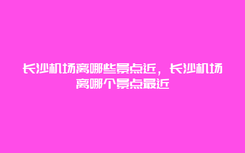 长沙机场离哪些景点近，长沙机场离哪个景点最近