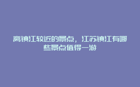 离镇江较近的景点，江苏镇江有哪些景点值得一游