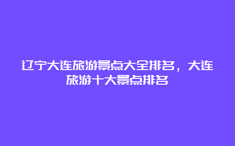 辽宁大连旅游景点大全排名，大连旅游十大景点排名