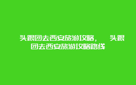 汕头跟团去西安旅游攻略，汕头跟团去西安旅游攻略路线