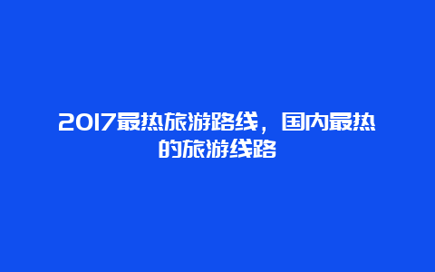 2017最热旅游路线，国内最热的旅游线路