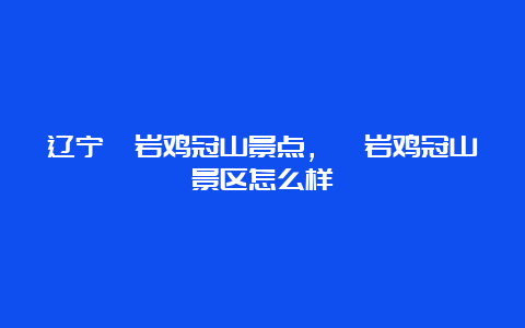 辽宁岫岩鸡冠山景点，岫岩鸡冠山景区怎么样