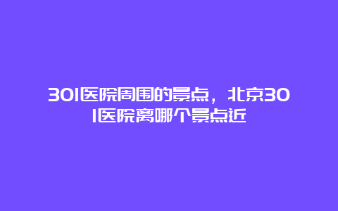 301医院周围的景点，北京301医院离哪个景点近