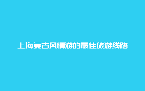 上海复古风情游的最佳旅游线路