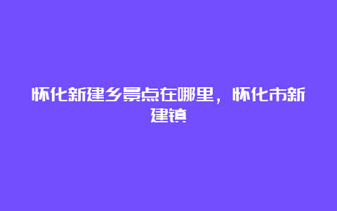 怀化新建乡景点在哪里，怀化市新建镇