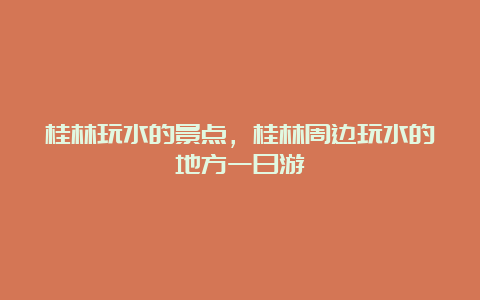 桂林玩水的景点，桂林周边玩水的地方一日游