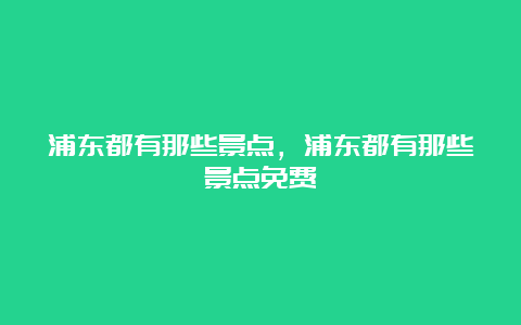 浦东都有那些景点，浦东都有那些景点免费