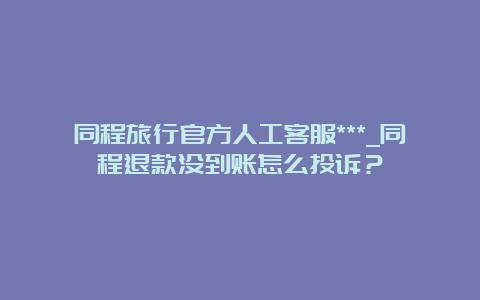 同程旅行官方人工客服***_同程退款没到账怎么投诉？