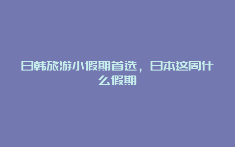 日韩旅游小假期首选，日本这周什么假期