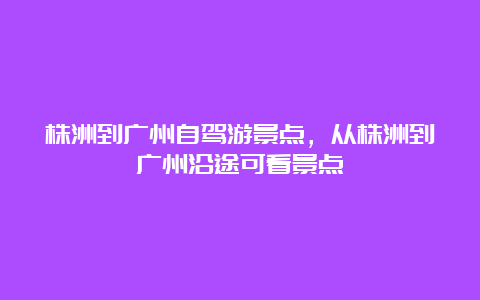 株洲到广州自驾游景点，从株洲到广州沿途可看景点