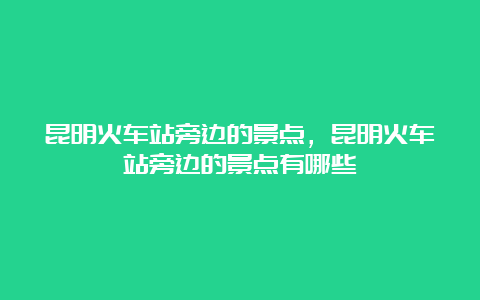 昆明火车站旁边的景点，昆明火车站旁边的景点有哪些