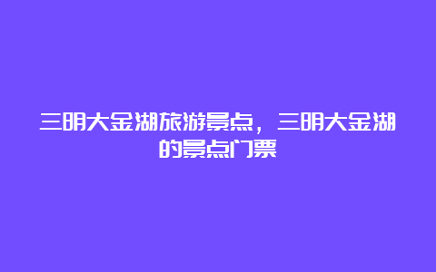 三明大金湖旅游景点，三明大金湖的景点门票