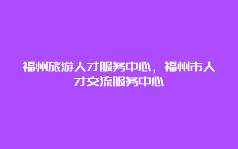 福州旅游人才服务中心，福州市人才交流服务中心