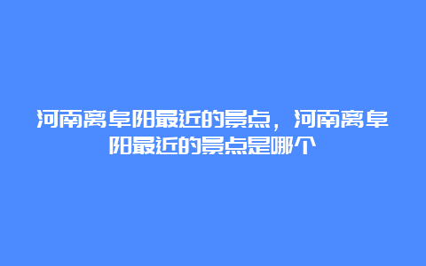 河南离阜阳最近的景点，河南离阜阳最近的景点是哪个