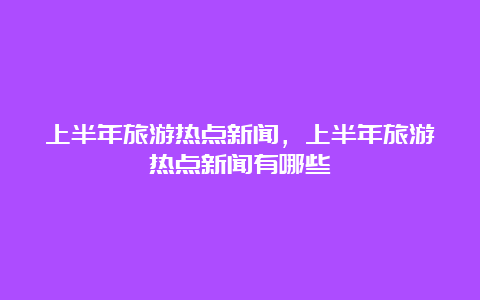 上半年旅游热点新闻，上半年旅游热点新闻有哪些