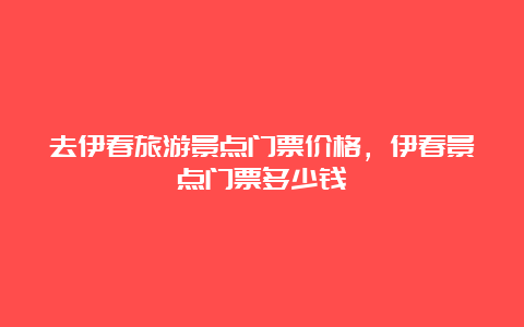 去伊春旅游景点门票价格，伊春景点门票多少钱