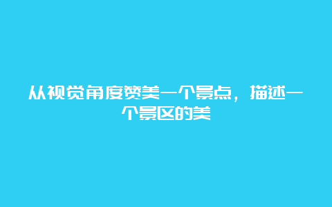 从视觉角度赞美一个景点，描述一个景区的美