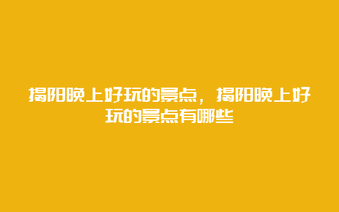 揭阳晚上好玩的景点，揭阳晚上好玩的景点有哪些