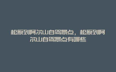 松原到阿尔山自驾景点，松原到阿尔山自驾景点有哪些