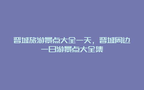 晋城旅游景点大全一天，晋城周边一日游景点大全集