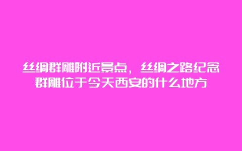 丝绸群雕附近景点，丝绸之路纪念群雕位于今天西安的什么地方