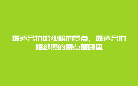 最适合拍婚纱照的景点，最适合拍婚纱照的景点是哪里