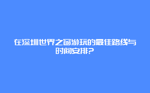 在深圳世界之窗游玩的最佳路线与时间安排?