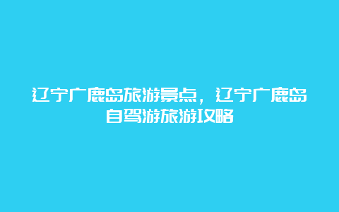 辽宁广鹿岛旅游景点，辽宁广鹿岛自驾游旅游攻略