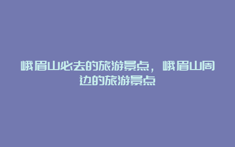 峨眉山必去的旅游景点，峨眉山周边的旅游景点