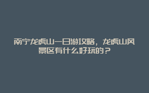 南宁龙虎山一日游攻略，龙虎山风景区有什么好玩的？